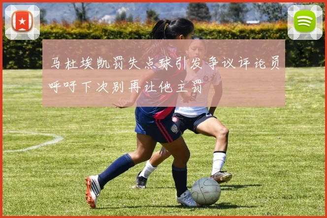 马杜埃凯罚失点球引发争议评论员呼吁下次别再让他主罚