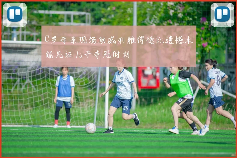 C罗母亲现场助威利雅得德比遗憾未能见证儿子夺冠时刻