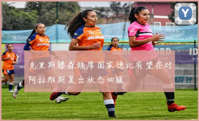 克里斯滕森缺席国家德比有望在对阿拉维斯复出状态回暖