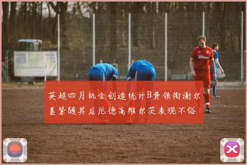 英超四月机会创造统计B费领衔谢尔基紧随其后厄德高维尔茨表现不俗