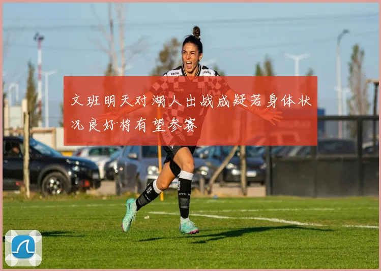 文班明天对湖人出战成疑若身体状况良好将有望参赛