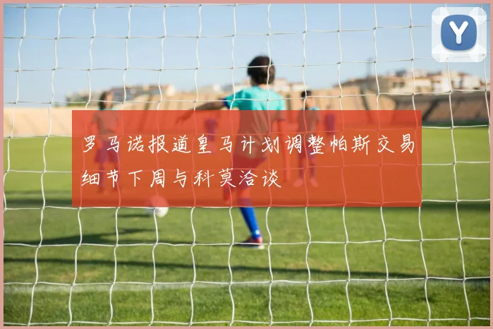 罗马诺报道皇马计划调整帕斯交易细节下周与科莫洽谈