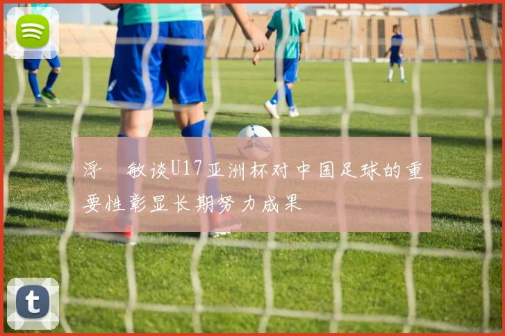 浮嶋敏谈U17亚洲杯对中国足球的重要性彰显长期努力成果