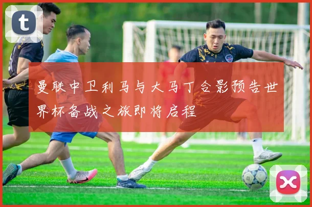 曼联中卫利马与大马丁合影预告世界杯备战之旅即将启程