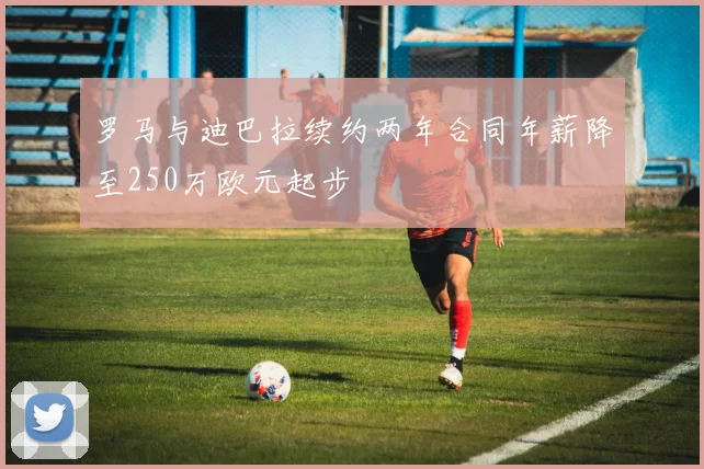 罗马与迪巴拉续约两年合同年薪降至250万欧元起步
