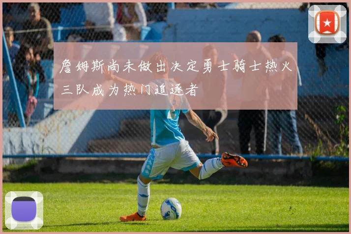 詹姆斯尚未做出决定勇士骑士热火三队成为热门追逐者