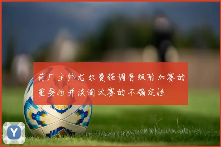 药厂主帅尤尔曼强调晋级附加赛的重要性并谈淘汰赛的不确定性
