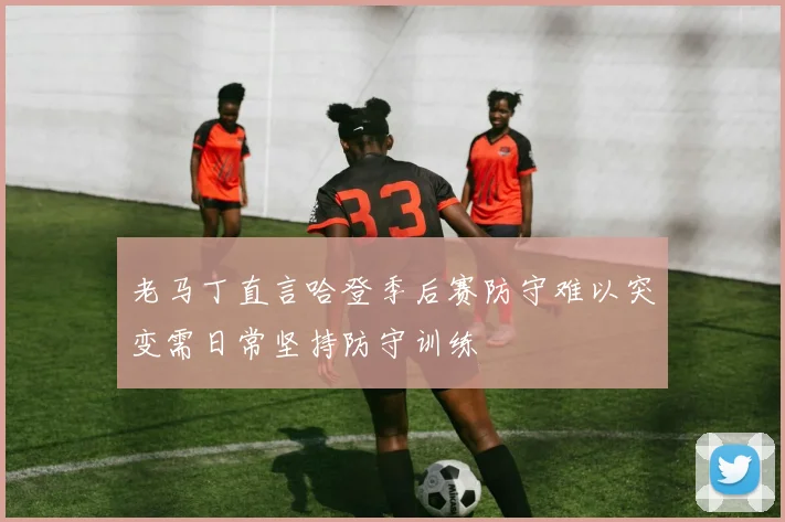 老马丁直言哈登季后赛防守难以突变需日常坚持防守训练