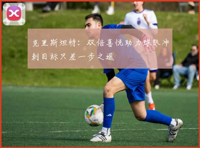 克里斯坦特：双倍喜悦助力球队冲刺目标只差一步之遥