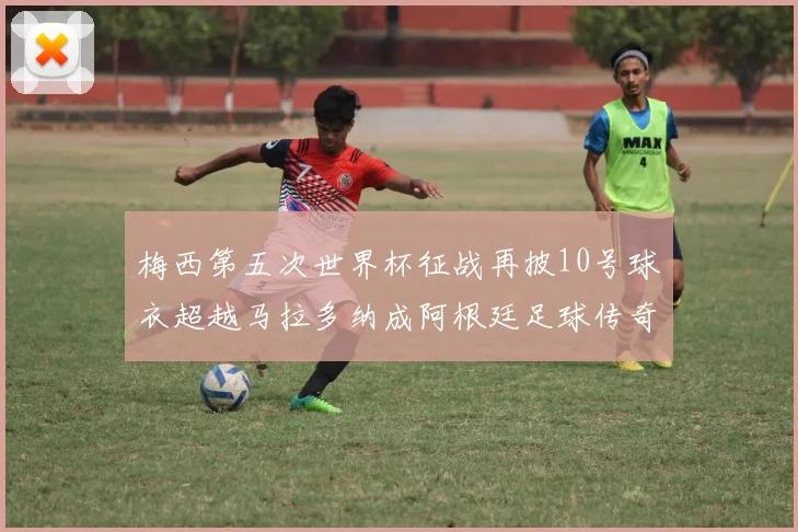 梅西第五次世界杯征战再披10号球衣超越马拉多纳成阿根廷足球传奇