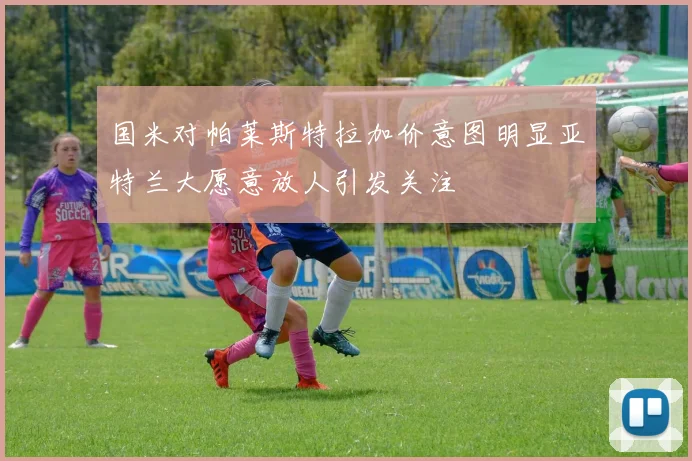 国米对帕莱斯特拉加价意图明显亚特兰大愿意放人引发关注