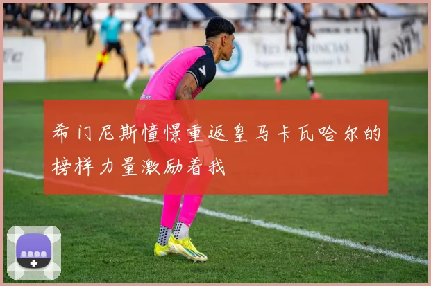 希门尼斯憧憬重返皇马卡瓦哈尔的榜样力量激励着我