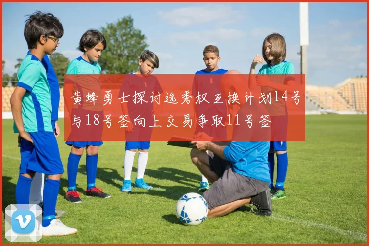 黄蜂勇士探讨选秀权互换计划14号与18号签向上交易争取11号签