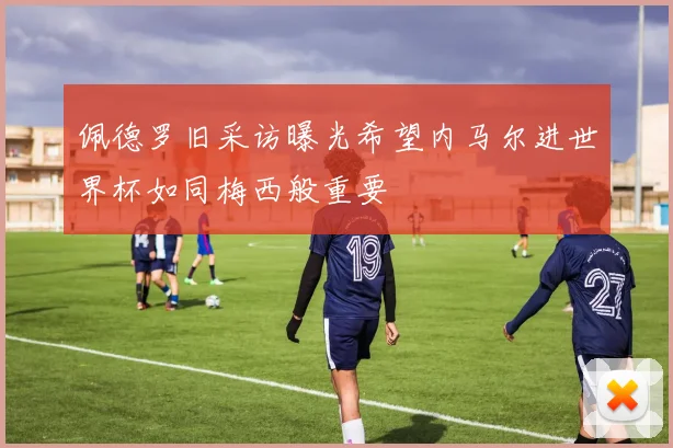 佩德罗旧采访曝光希望内马尔进世界杯如同梅西般重要