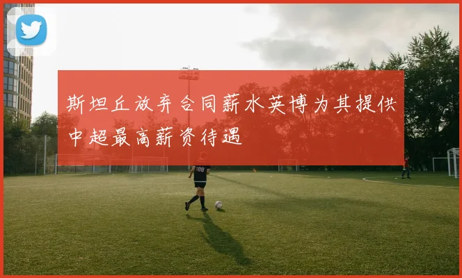 斯坦丘放弃合同薪水英博为其提供中超最高薪资待遇