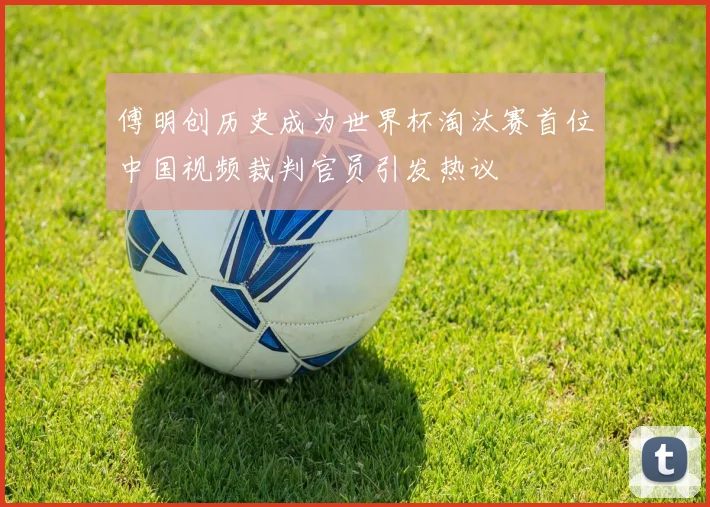 傅明创历史成为世界杯淘汰赛首位中国视频裁判官员引发热议