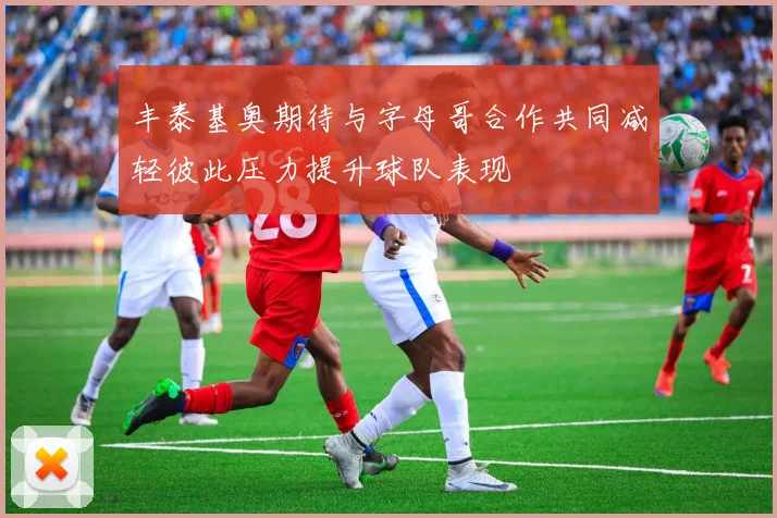 丰泰基奥期待与字母哥合作共同减轻彼此压力提升球队表现