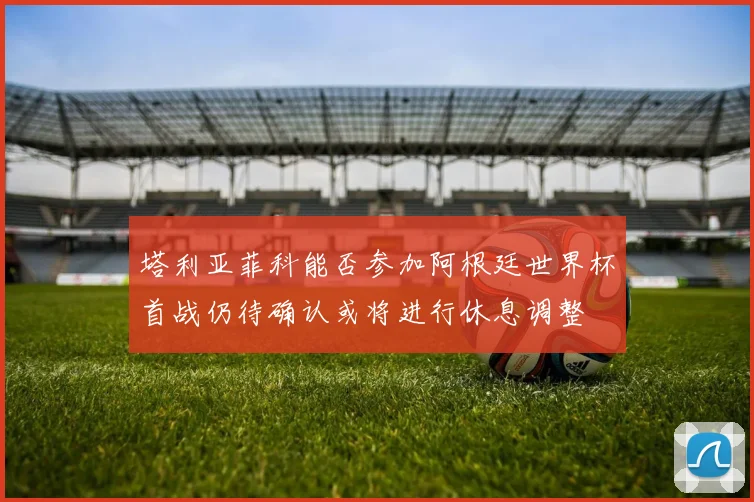 塔利亚菲科能否参加阿根廷世界杯首战仍待确认或将进行休息调整