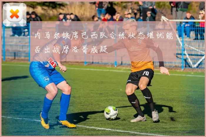 内马尔缺席巴西队合练状态堪忧能否出战摩洛哥成疑