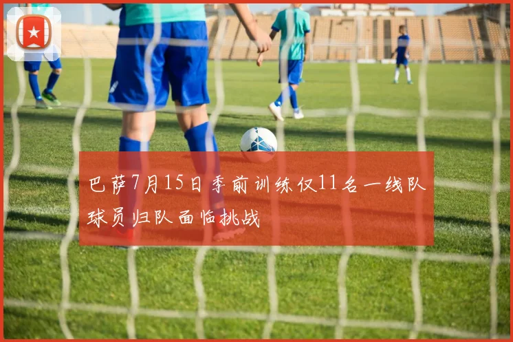 巴萨7月15日季前训练仅11名一线队球员归队面临挑战